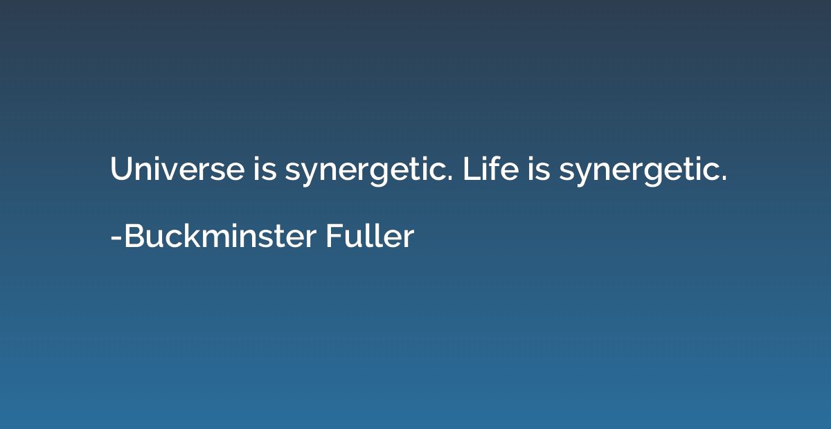 Universe is synergetic. Life is synergetic.