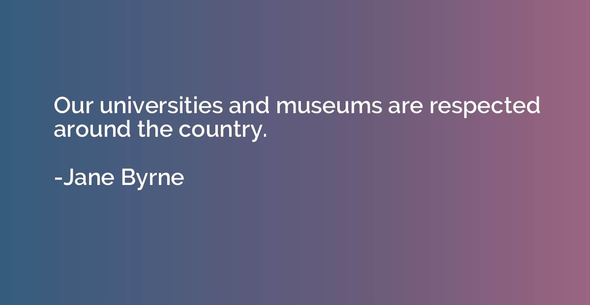 Our universities and museums are respected around the countr