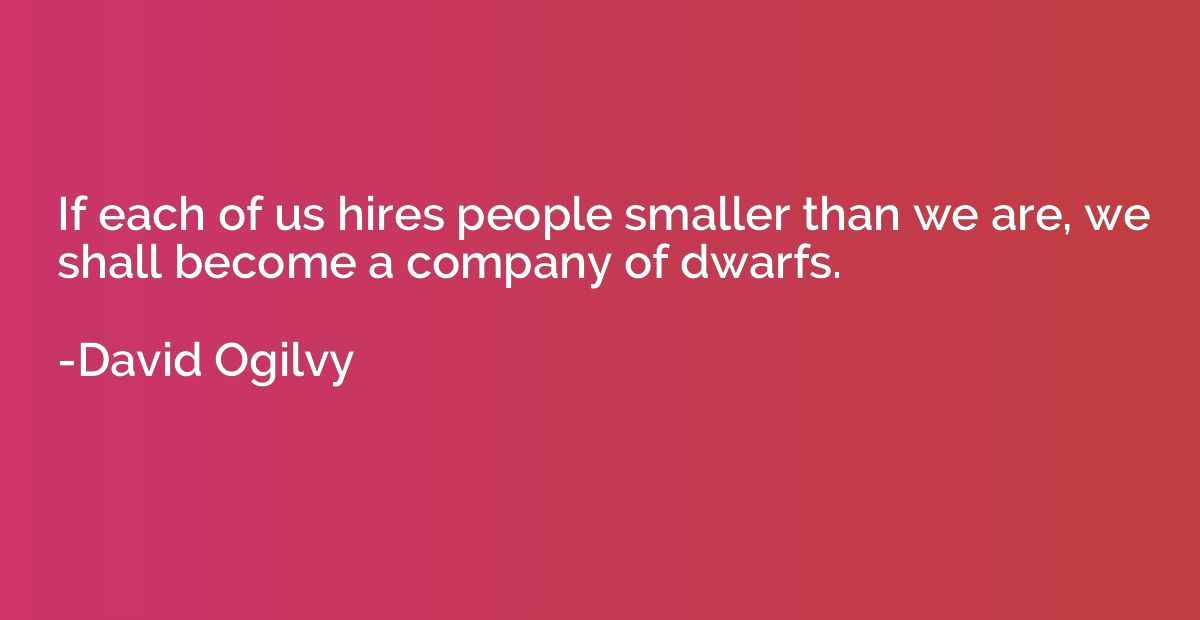 If each of us hires people smaller than we are, we shall bec