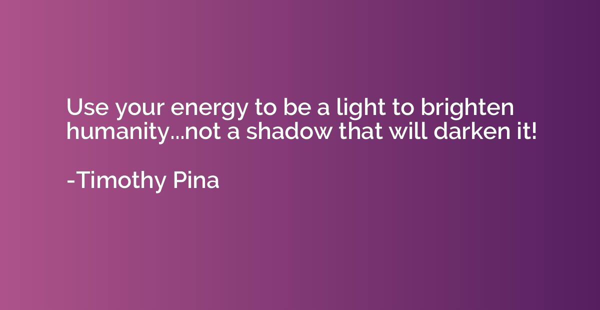 Use your energy to be a light to brighten humanity...not a s