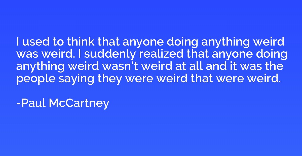 I used to think that anyone doing anything weird was weird. 
