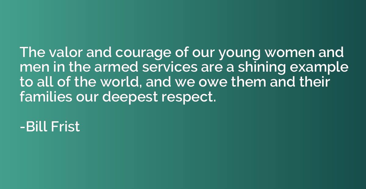 The valor and courage of our young women and men in the arme