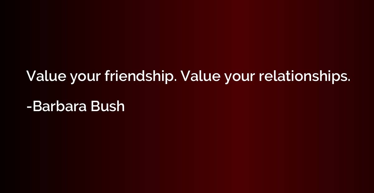Value your friendship. Value your relationships.