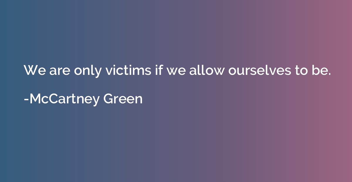 We are only victims if we allow ourselves to be.