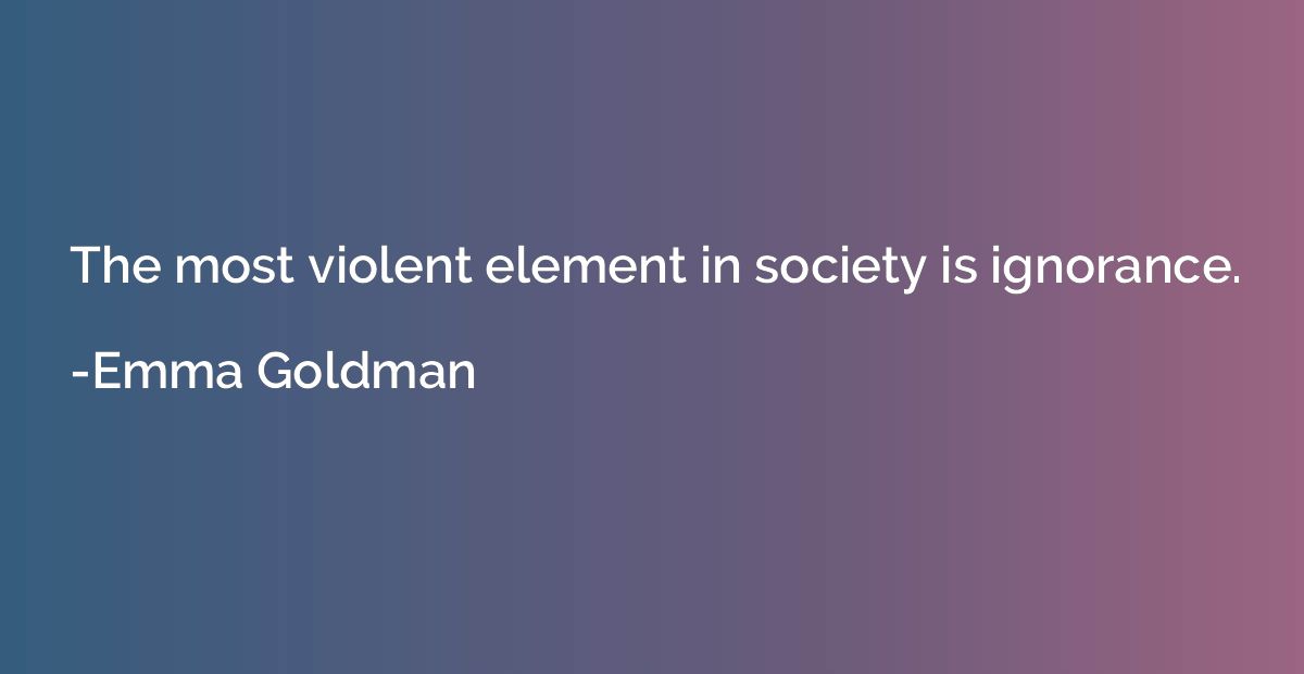 The most violent element in society is ignorance.
