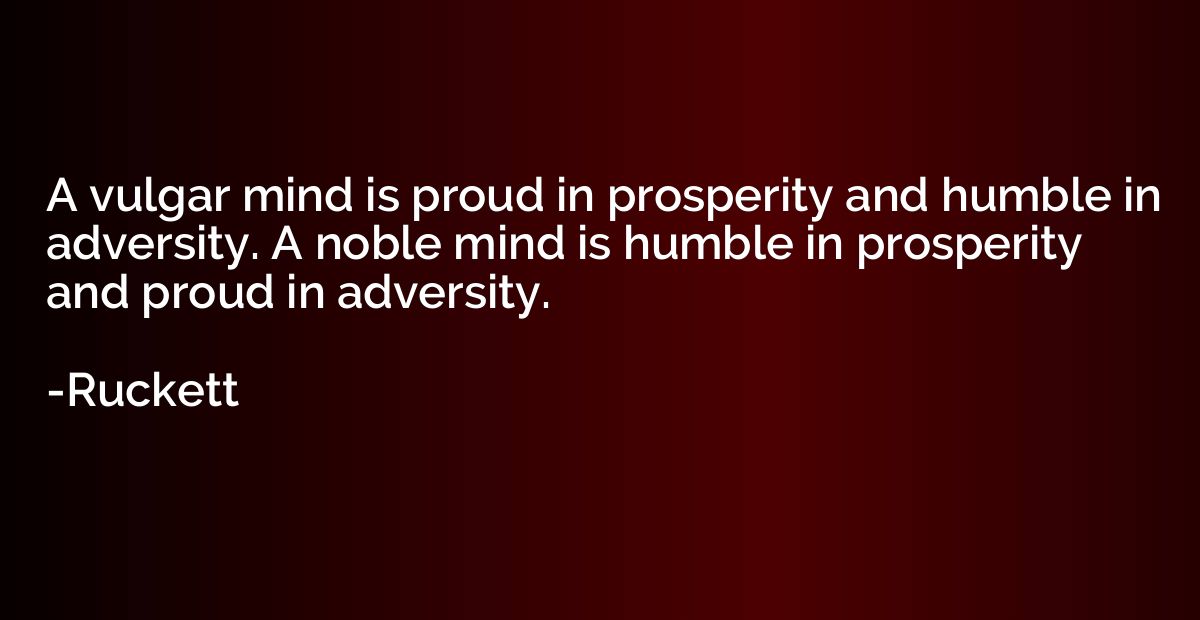 A vulgar mind is proud in prosperity and humble in adversity