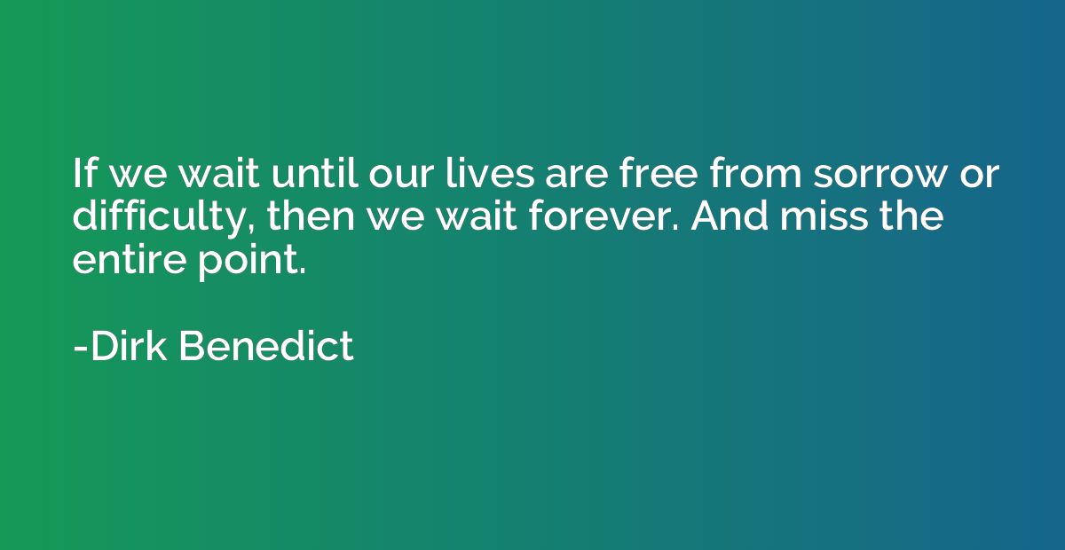If we wait until our lives are free from sorrow or difficult