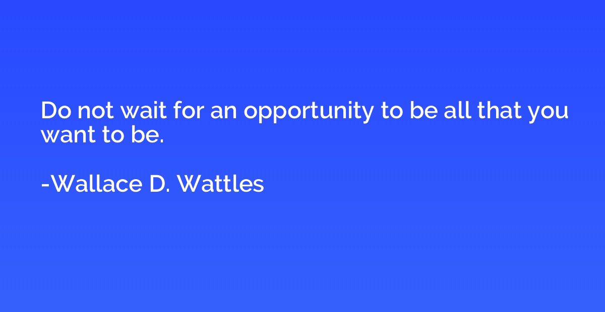 Do not wait for an opportunity to be all that you want to be