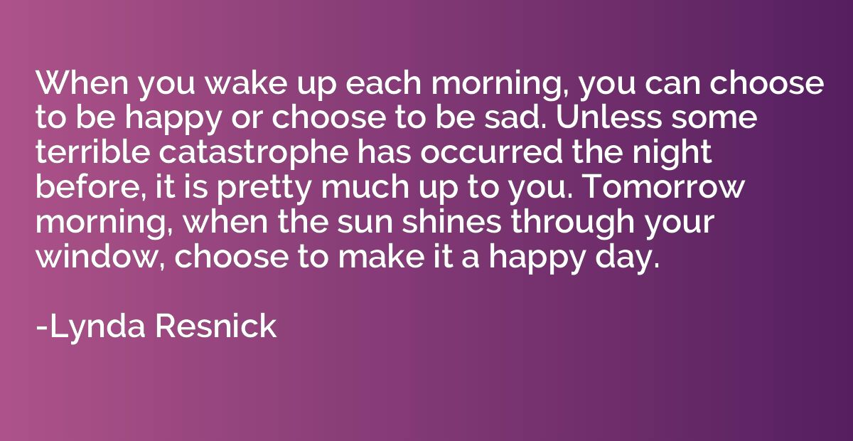 When you wake up each morning, you can choose to be happy or