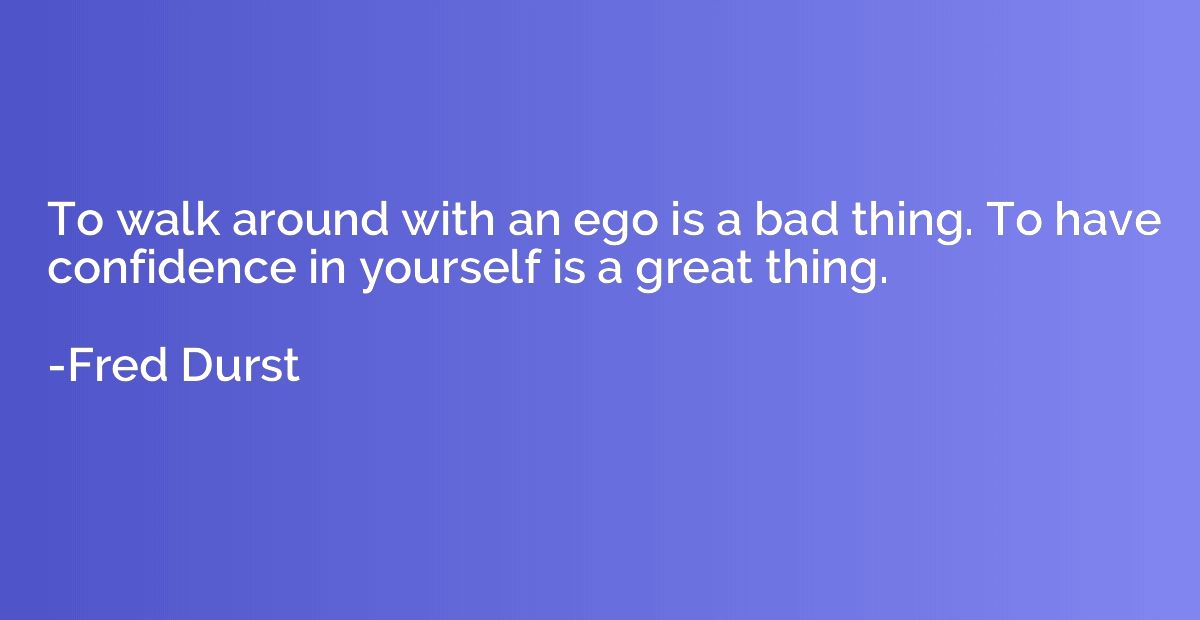 To walk around with an ego is a bad thing. To have confidenc
