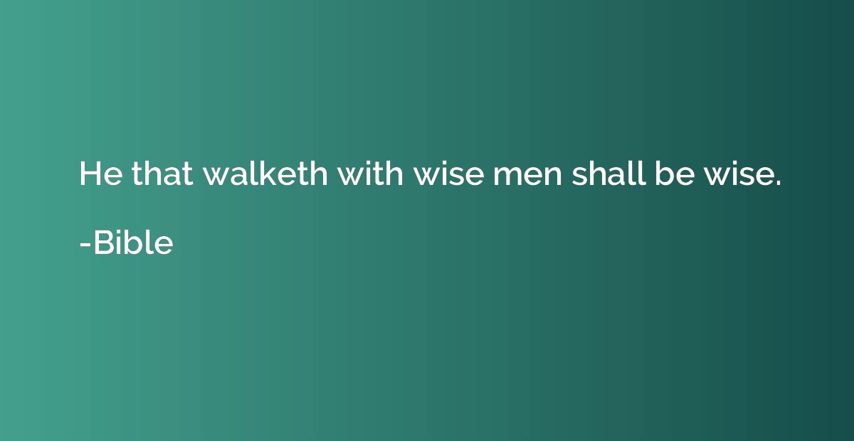He that walketh with wise men shall be wise.