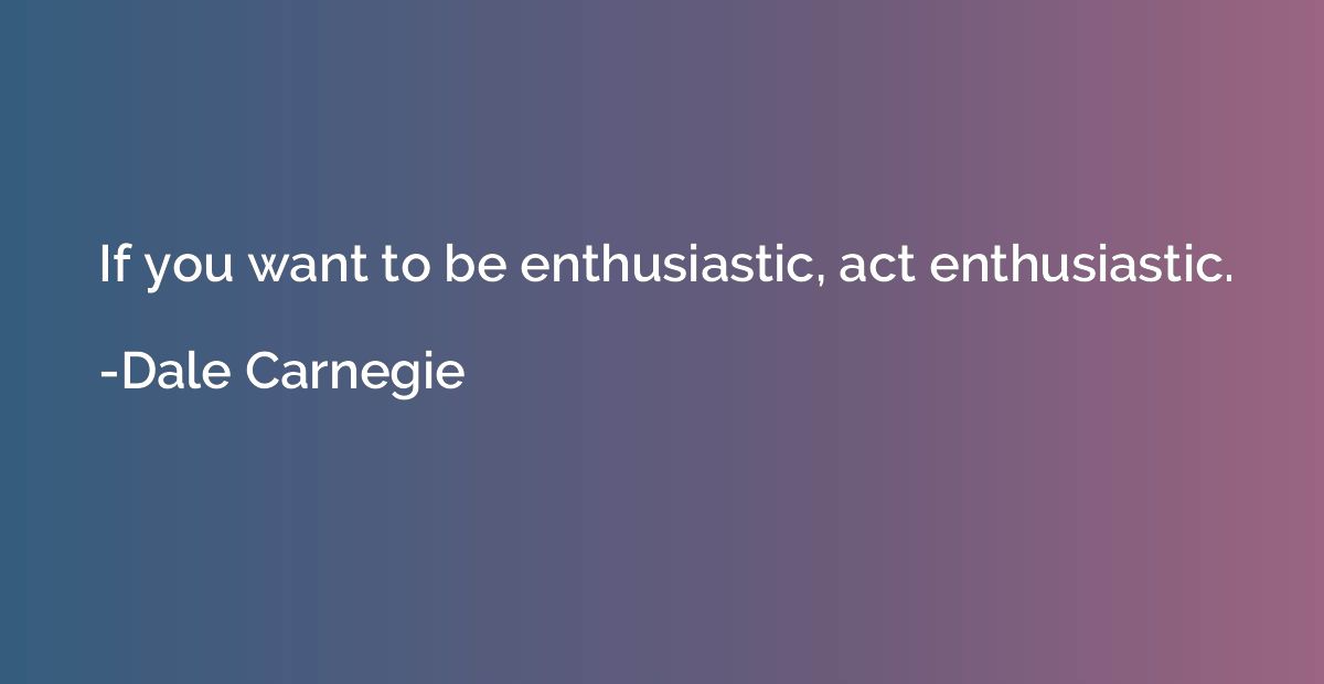 If you want to be enthusiastic, act enthusiastic.