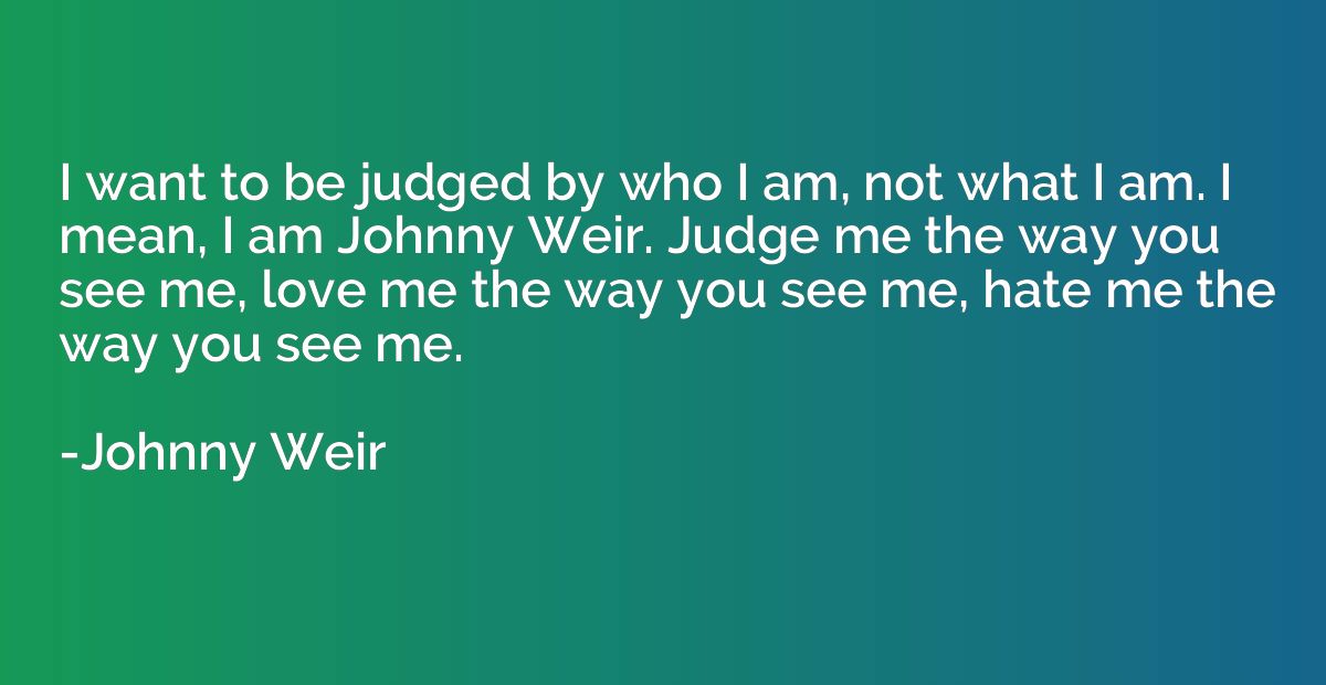 I want to be judged by who I am, not what I am. I mean, I am