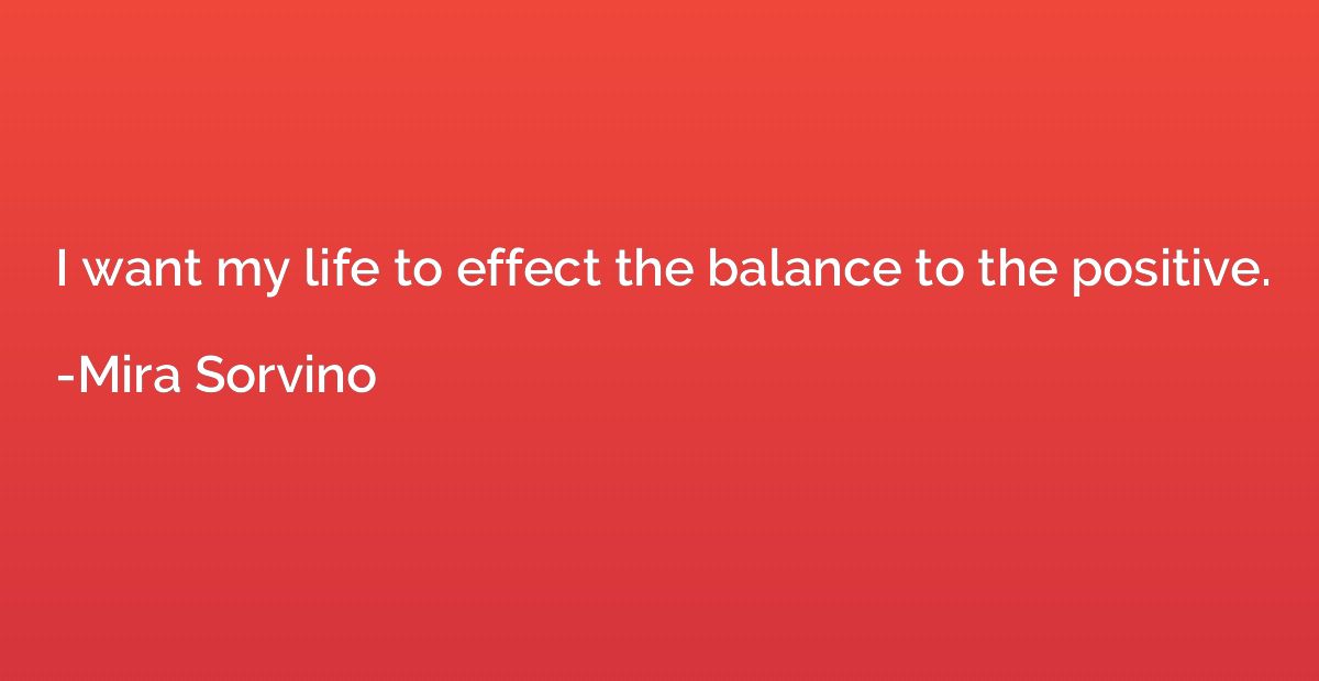 I want my life to effect the balance to the positive.