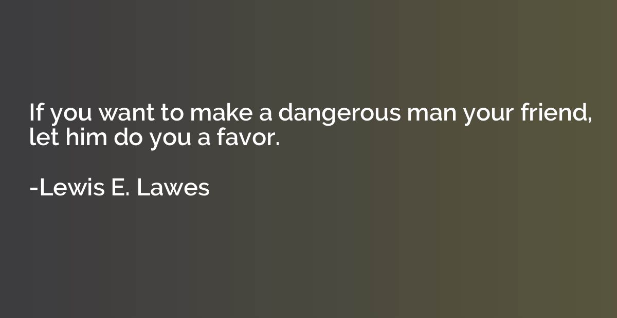 If you want to make a dangerous man your friend, let him do 