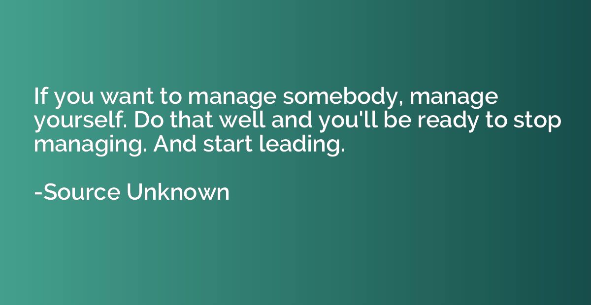 If you want to manage somebody, manage yourself. Do that wel