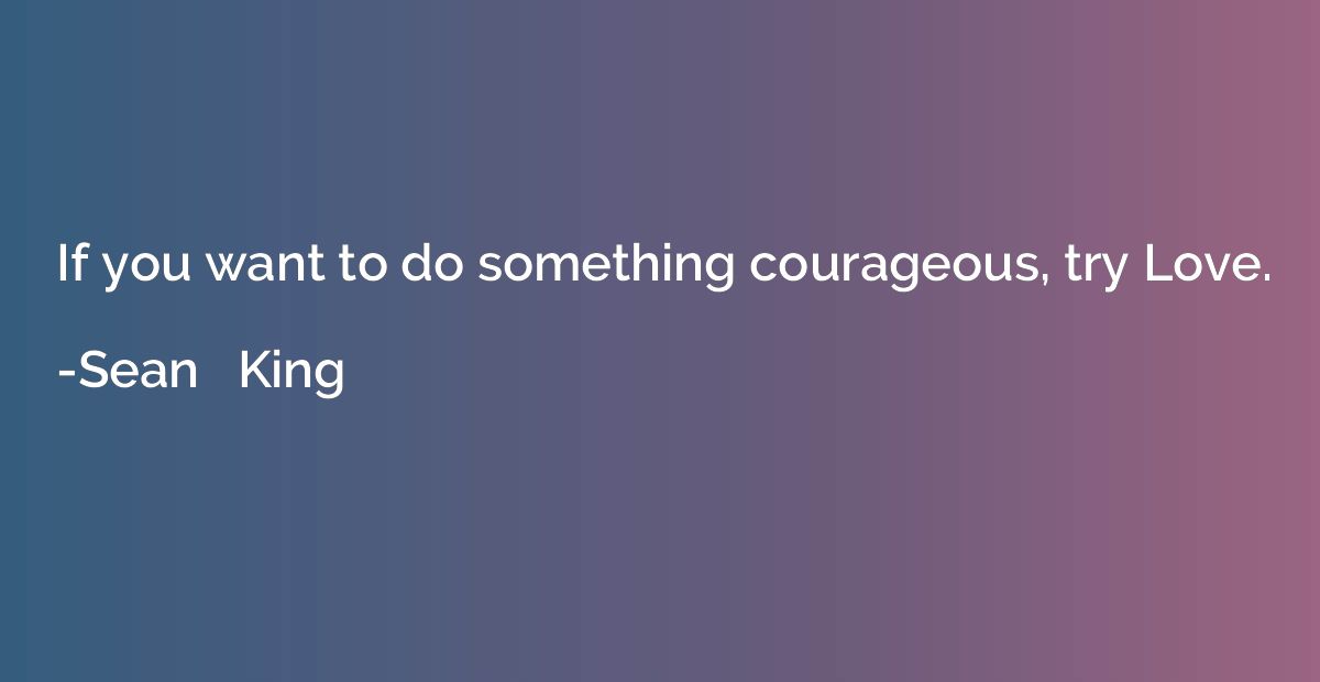 If you want to do something courageous, try Love.