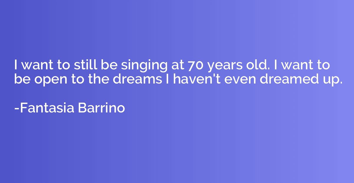 I want to still be singing at 70 years old. I want to be ope