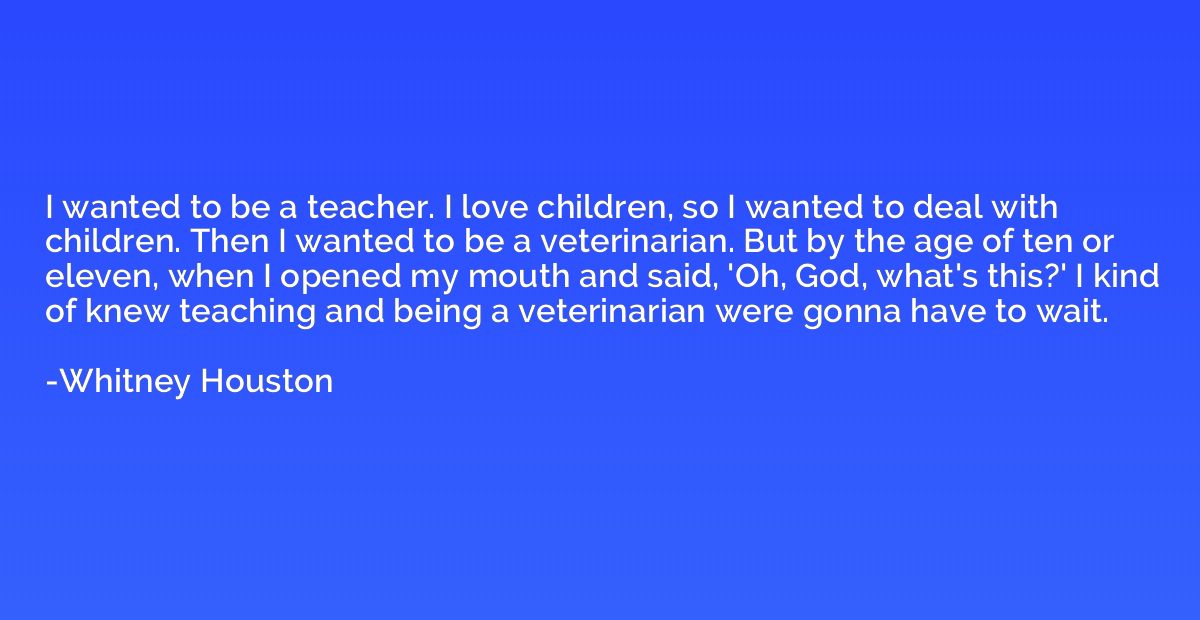 I wanted to be a teacher. I love children, so I wanted to de