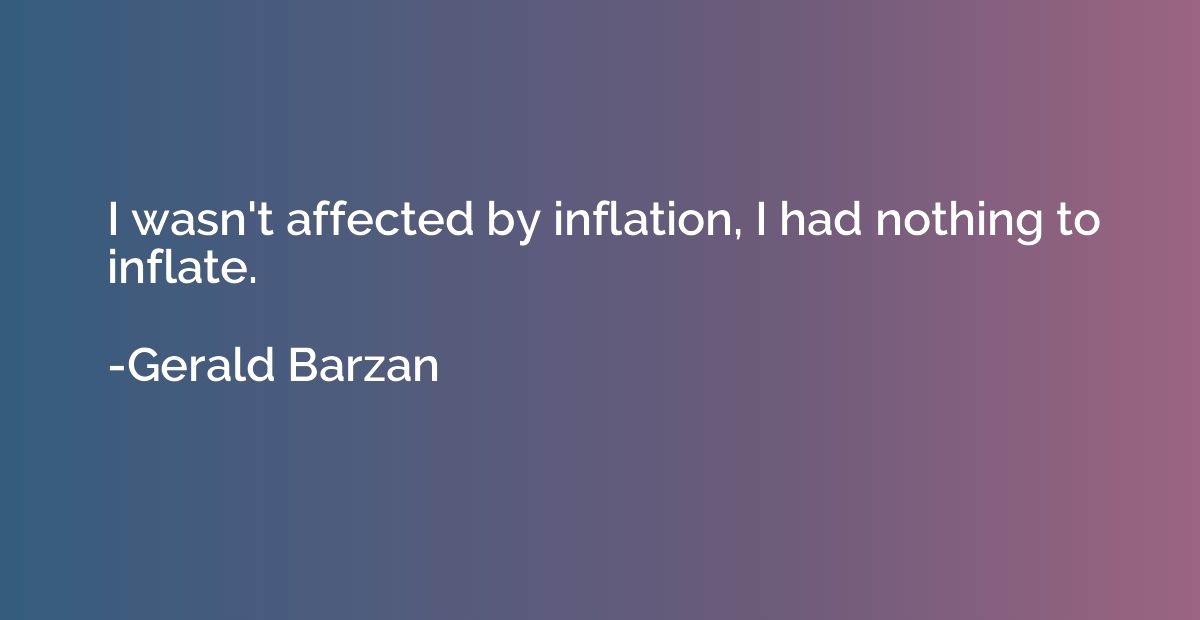 I wasn't affected by inflation, I had nothing to inflate.