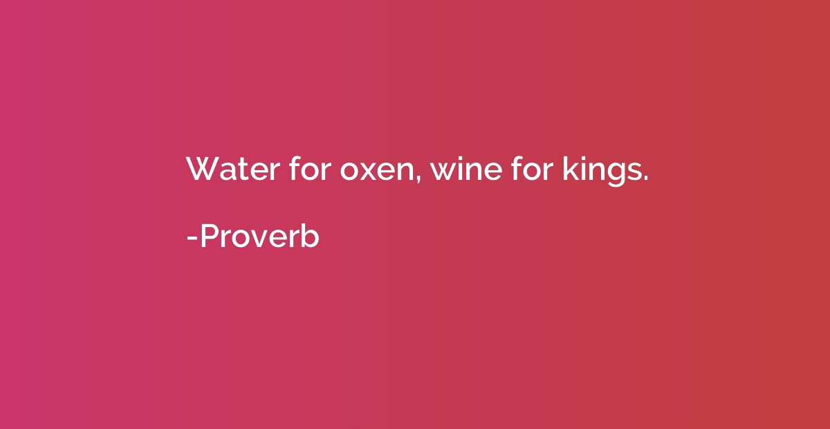 Water for oxen, wine for kings.