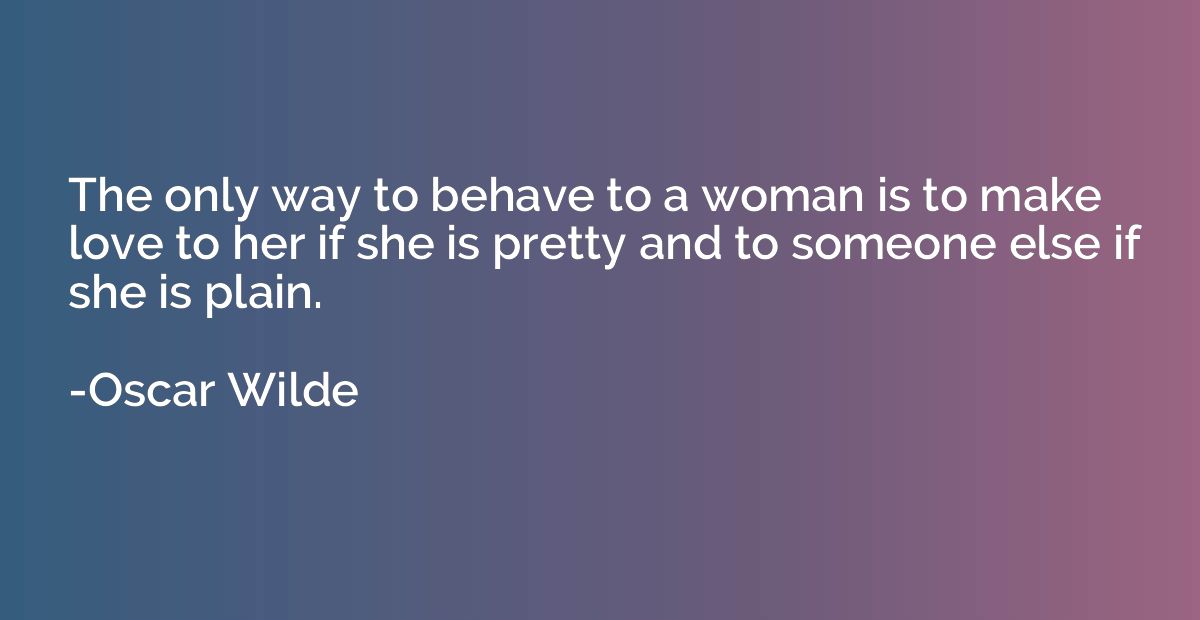 The only way to behave to a woman is to make love to her if 