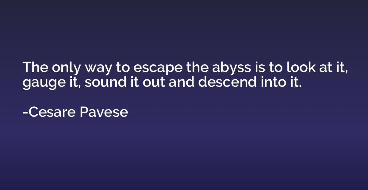 The only way to escape the abyss is to look at it, gauge it,