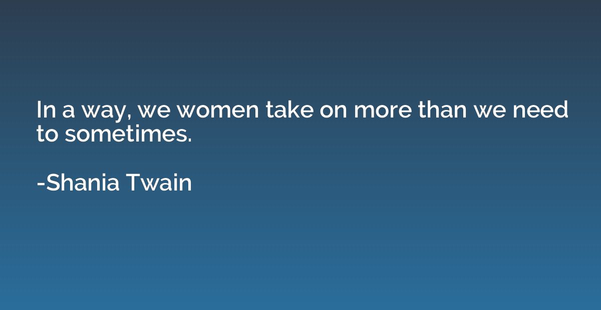 In a way, we women take on more than we need to sometimes.