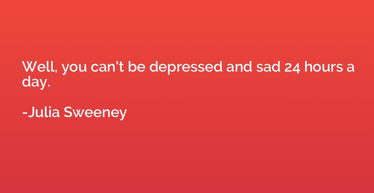 Well, you can't be depressed and sad 24 hours a day.