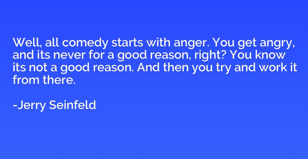 Well, all comedy starts with anger. You get angry, and its n