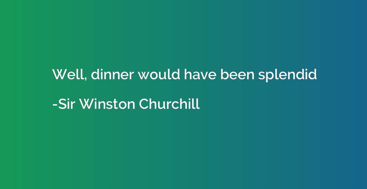 Well, dinner would have been splendid