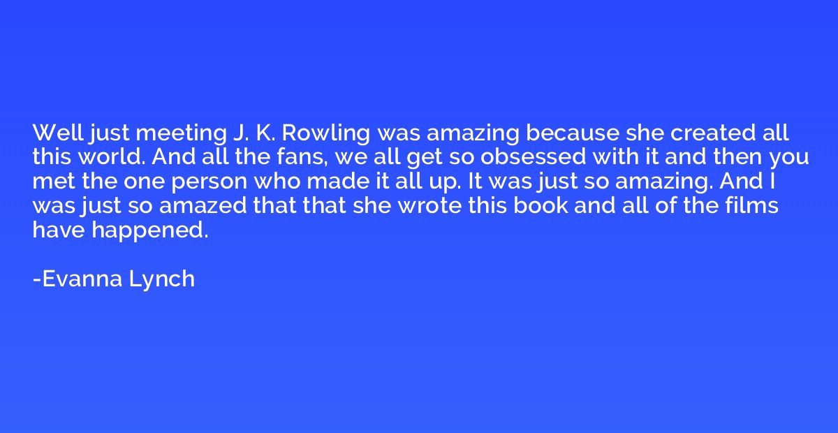 Well just meeting J. K. Rowling was amazing because she crea