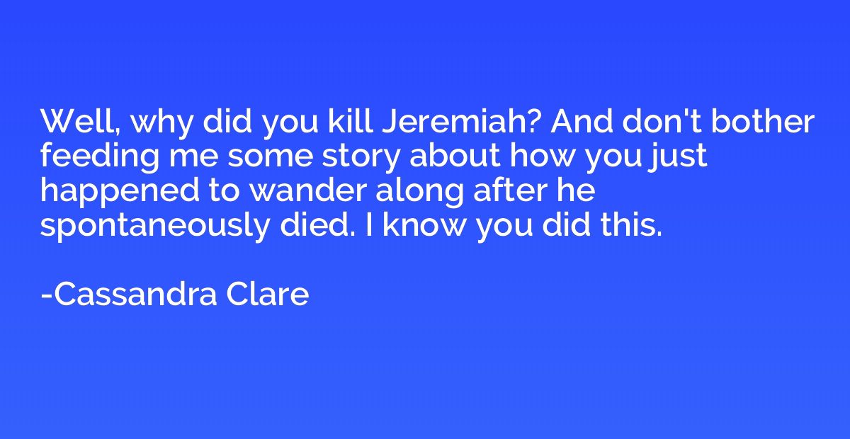 Well, why did you kill Jeremiah? And don't bother feeding me