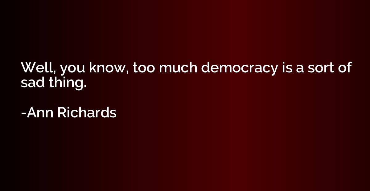 Well, you know, too much democracy is a sort of sad thing.