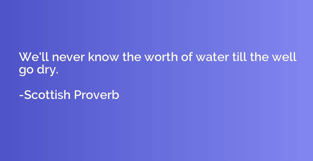 We'll never know the worth of water till the well go dry.