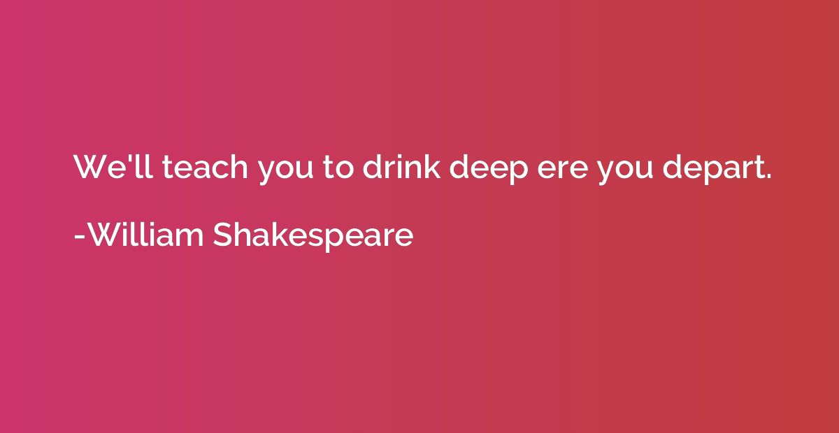 We'll teach you to drink deep ere you depart.