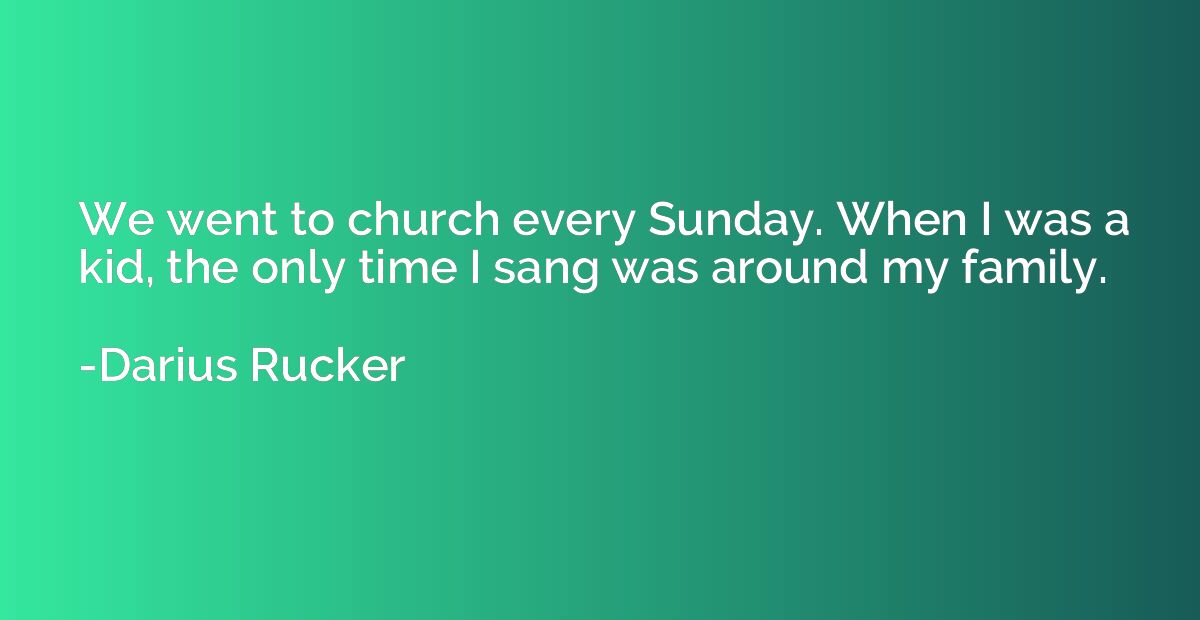 We went to church every Sunday. When I was a kid, the only t