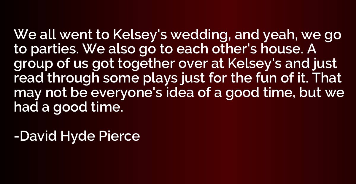 We all went to Kelsey's wedding, and yeah, we go to parties.