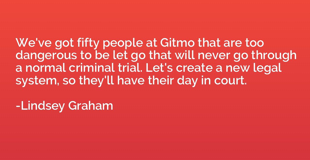 We've got fifty people at Gitmo that are too dangerous to be
