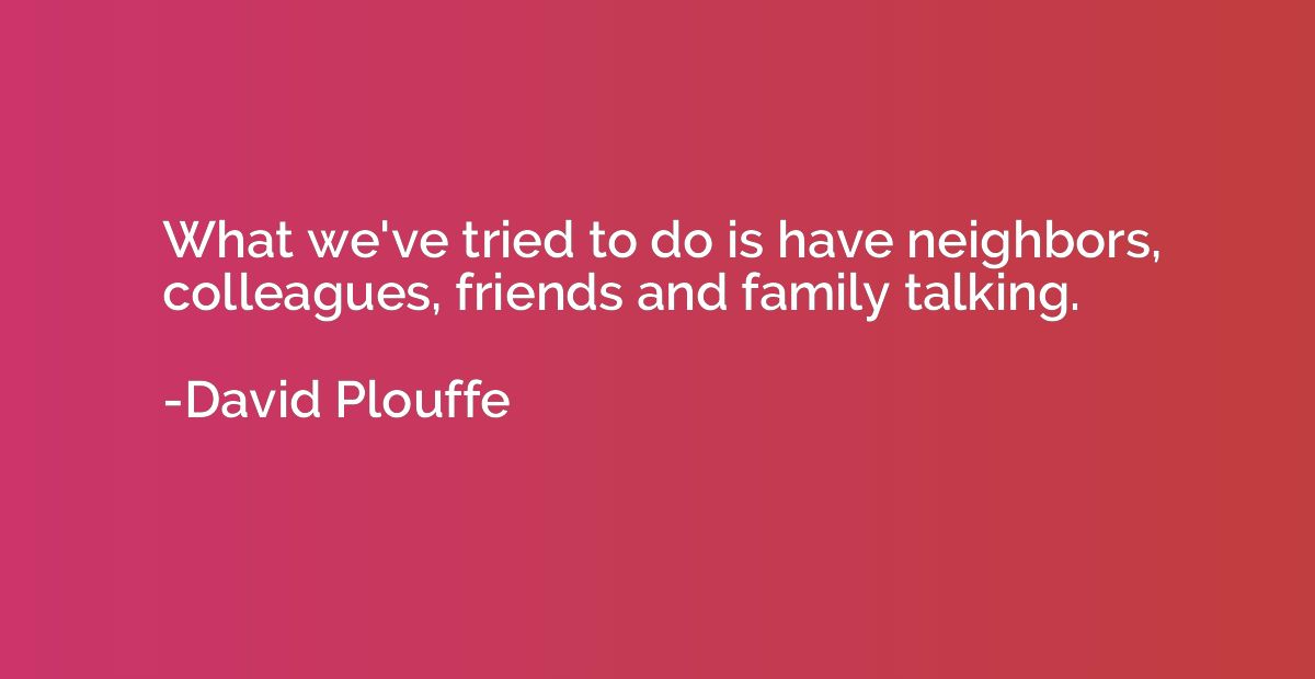What we've tried to do is have neighbors, colleagues, friend