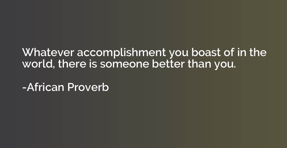 Whatever accomplishment you boast of in the world, there is 