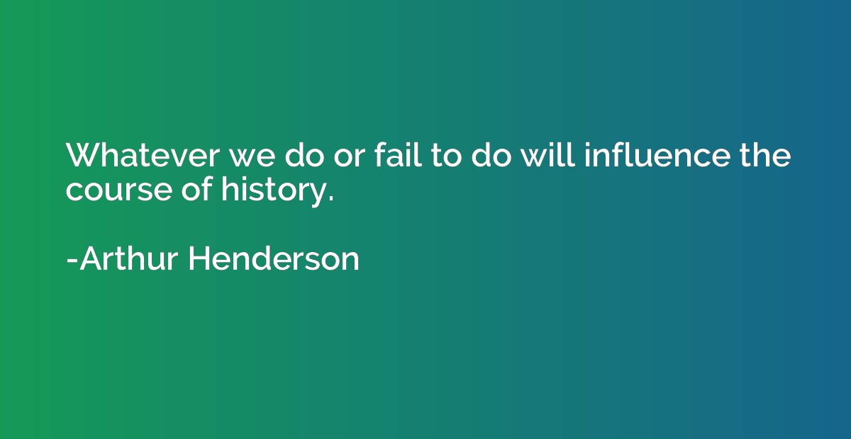 Whatever we do or fail to do will influence the course of hi
