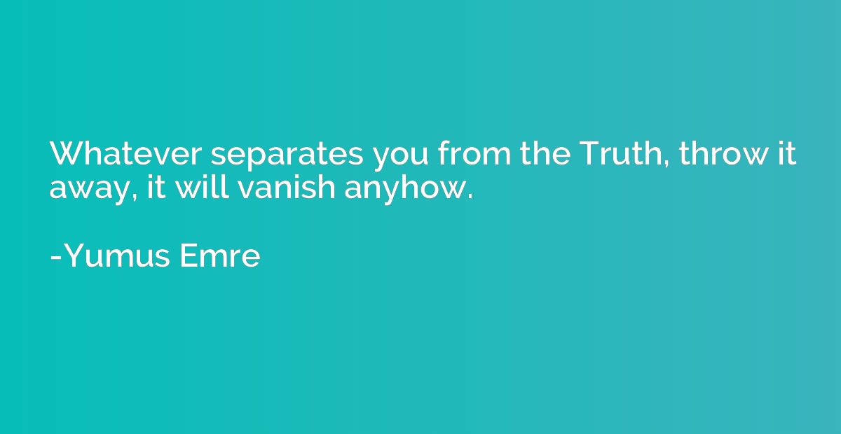 Whatever separates you from the Truth, throw it away, it wil