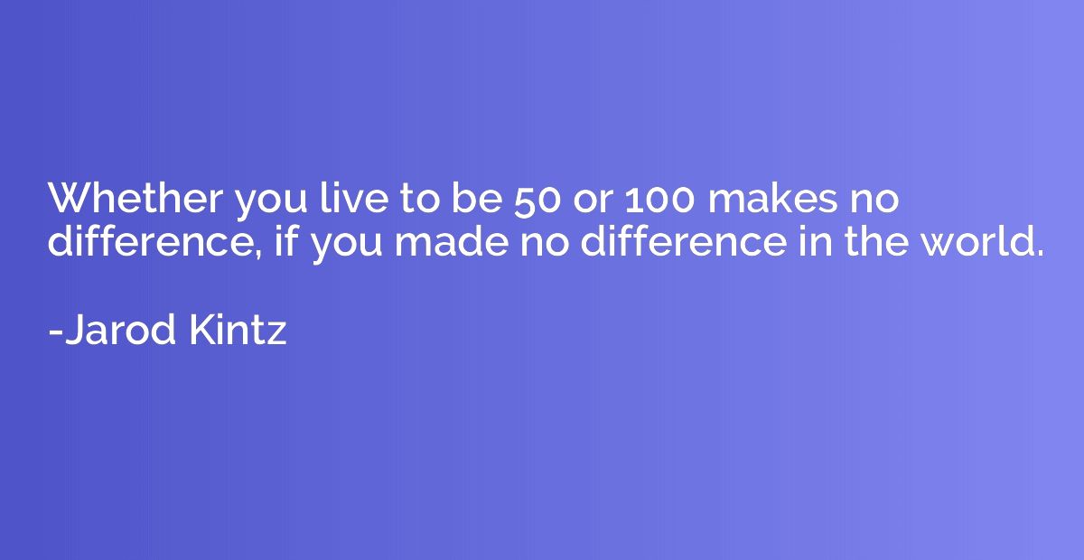 Whether you live to be 50 or 100 makes no difference, if you