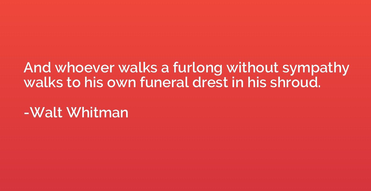 And whoever walks a furlong without sympathy walks to his ow