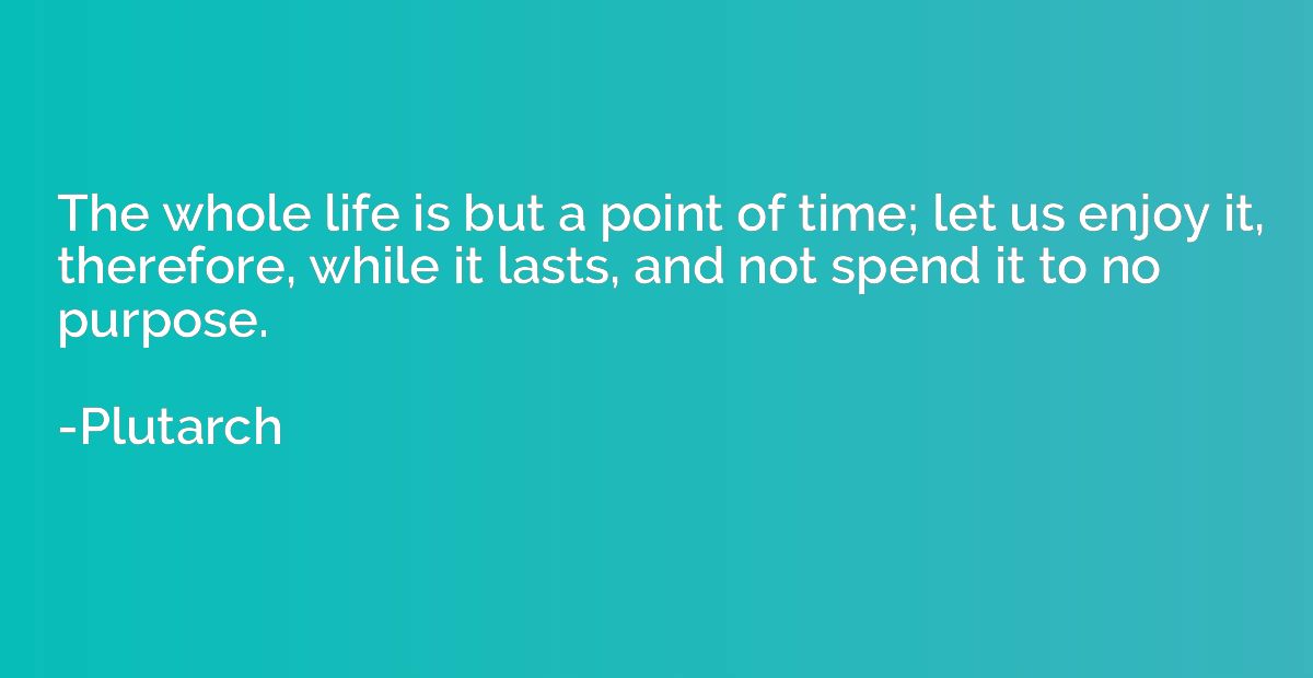 The whole life is but a point of time; let us enjoy it, ther