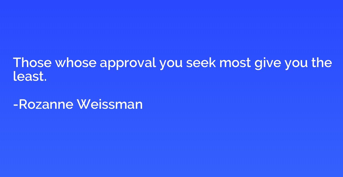 Those whose approval you seek most give you the least.