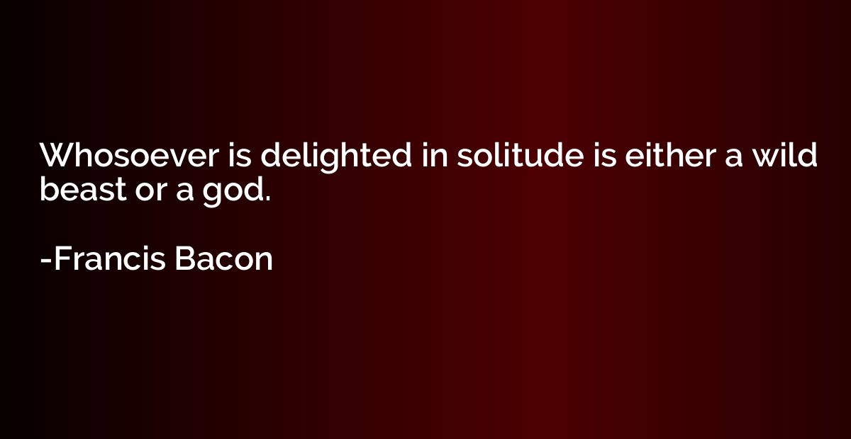 Whosoever is delighted in solitude is either a wild beast or