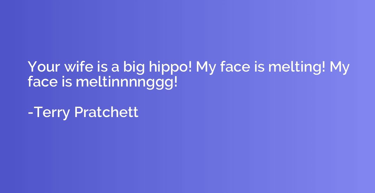 Your wife is a big hippo! My face is melting! My face is mel