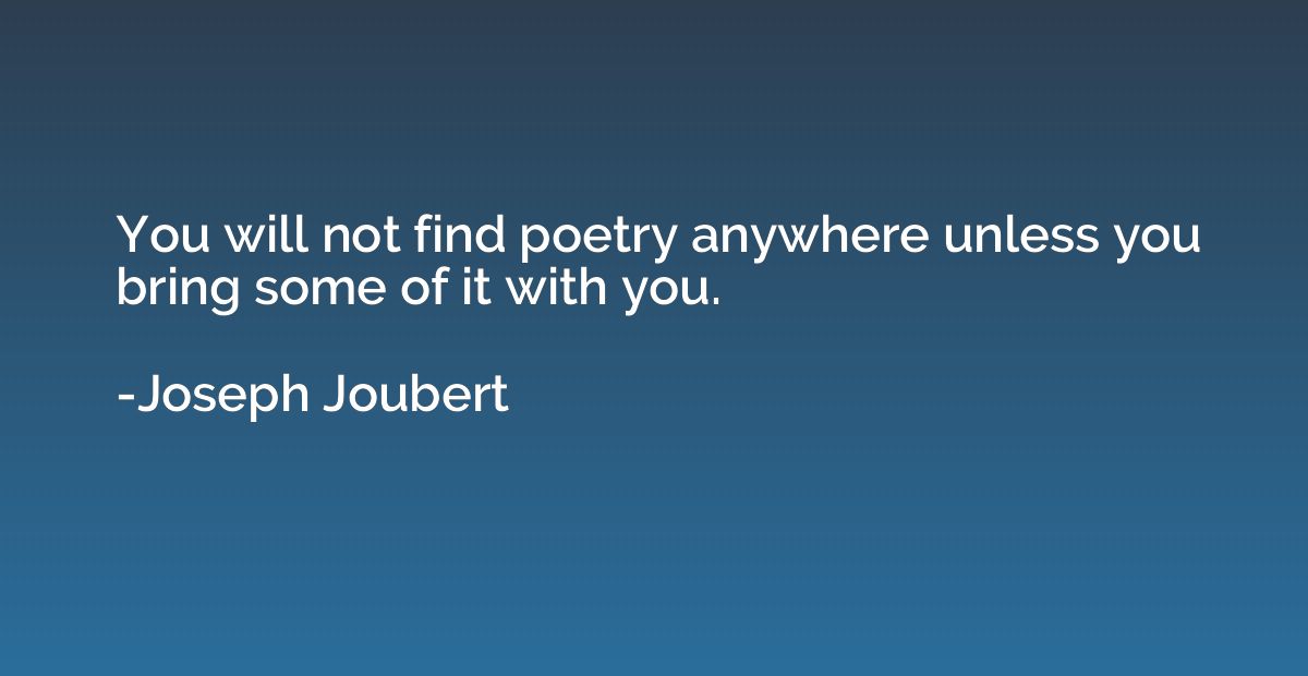You will not find poetry anywhere unless you bring some of i